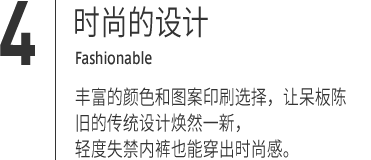 ４｜时尚的设计 Fashionable 色丰富的颜色和图案印刷选择，让呆板陈旧的传统设计焕然一新，
轻度失禁内裤也能穿出时尚感。